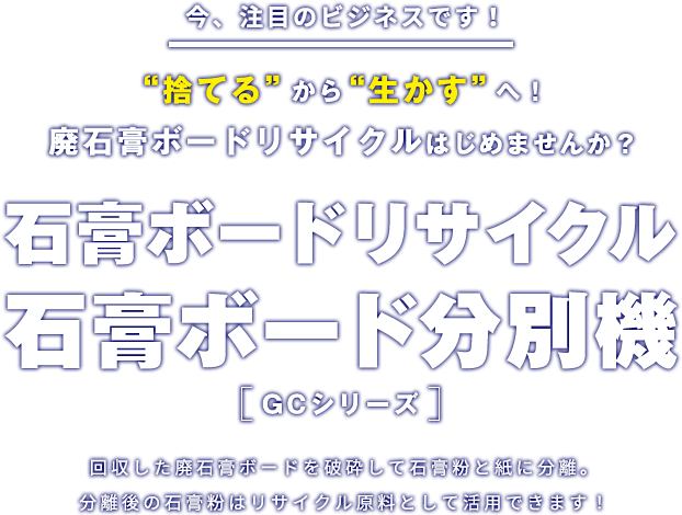 今、注目のビジネスです！“捨てる”から“生かす”へ！廃石膏ボードリサイクルはじめませんか？石膏ボードリサイクル石膏ボード分別機　GCシリーズ　回収した廃石膏ボードを破砕して石膏粉と紙に分離。分離後の石膏粉はリサイクル原料として活用できます！